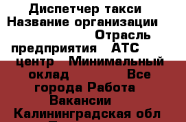 Диспетчер такси › Название организации ­ Ecolife taxi › Отрасль предприятия ­ АТС, call-центр › Минимальный оклад ­ 30 000 - Все города Работа » Вакансии   . Калининградская обл.,Приморск г.